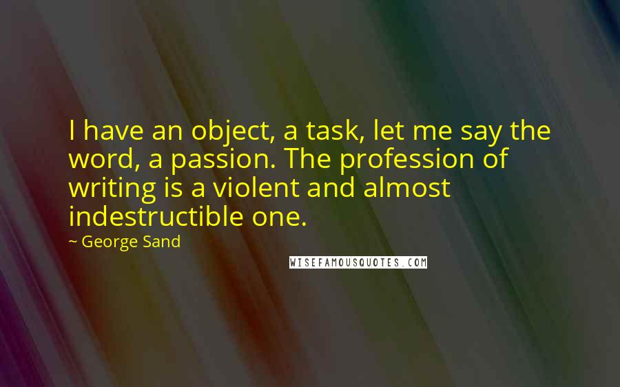 George Sand Quotes: I have an object, a task, let me say the word, a passion. The profession of writing is a violent and almost indestructible one.