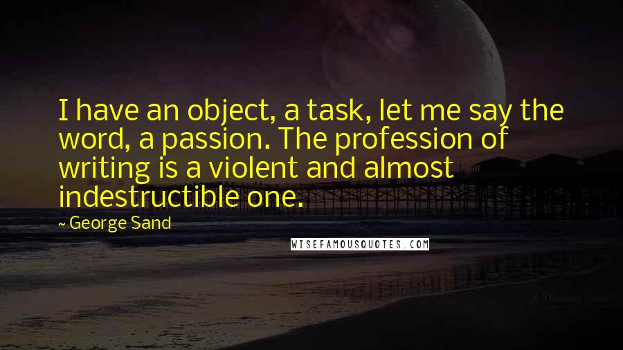 George Sand Quotes: I have an object, a task, let me say the word, a passion. The profession of writing is a violent and almost indestructible one.