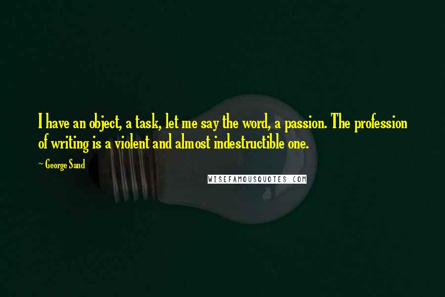 George Sand Quotes: I have an object, a task, let me say the word, a passion. The profession of writing is a violent and almost indestructible one.