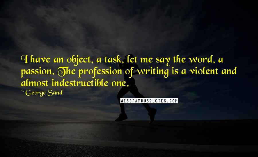 George Sand Quotes: I have an object, a task, let me say the word, a passion. The profession of writing is a violent and almost indestructible one.