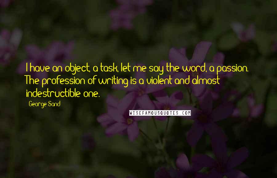 George Sand Quotes: I have an object, a task, let me say the word, a passion. The profession of writing is a violent and almost indestructible one.