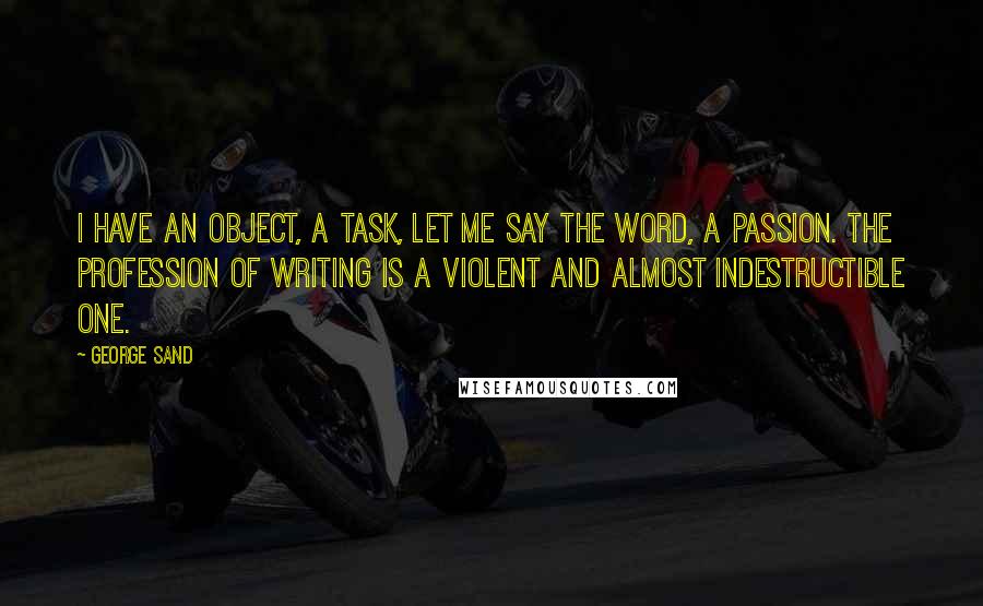 George Sand Quotes: I have an object, a task, let me say the word, a passion. The profession of writing is a violent and almost indestructible one.