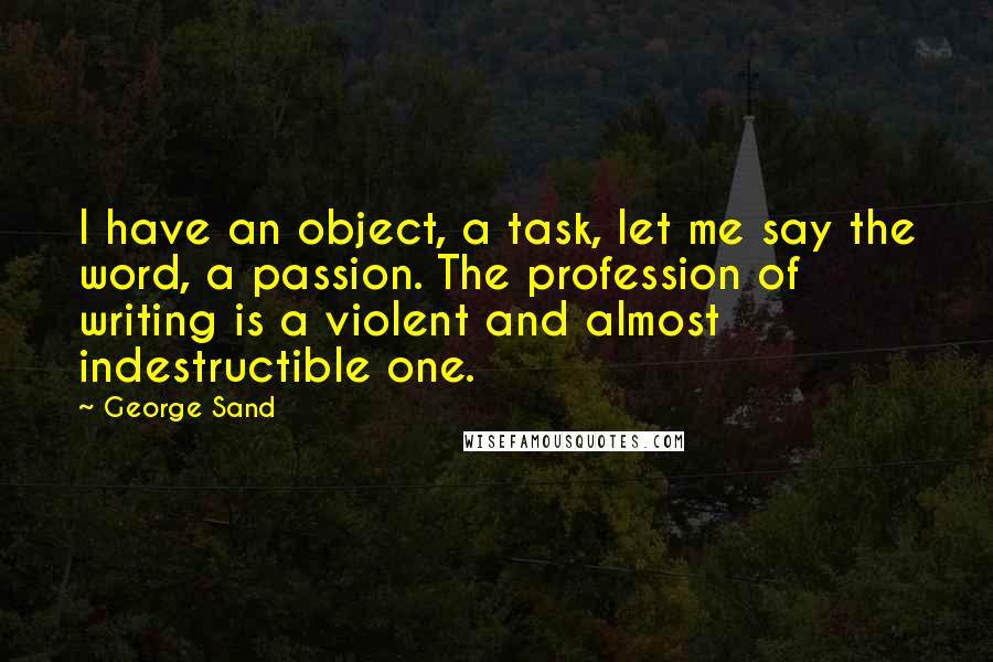 George Sand Quotes: I have an object, a task, let me say the word, a passion. The profession of writing is a violent and almost indestructible one.