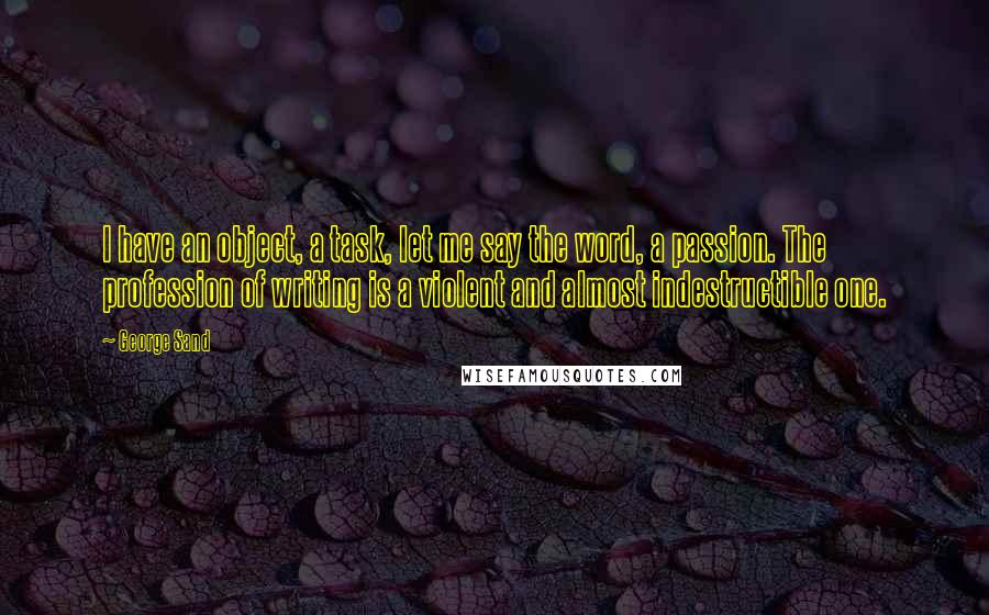 George Sand Quotes: I have an object, a task, let me say the word, a passion. The profession of writing is a violent and almost indestructible one.