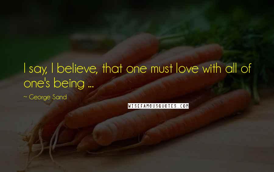 George Sand Quotes: I say, I believe, that one must love with all of one's being ...