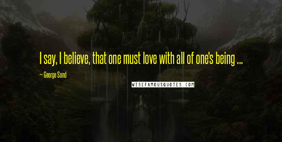 George Sand Quotes: I say, I believe, that one must love with all of one's being ...