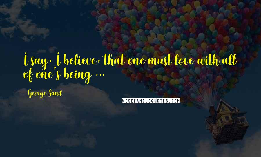 George Sand Quotes: I say, I believe, that one must love with all of one's being ...