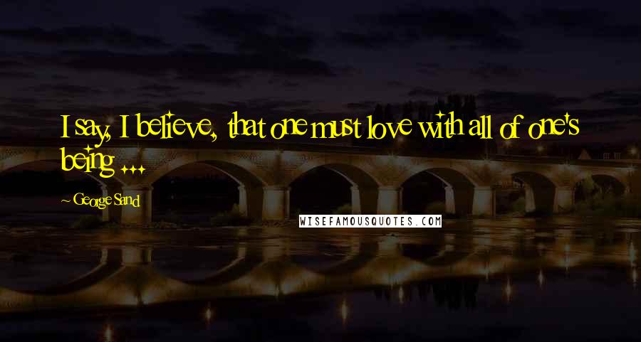 George Sand Quotes: I say, I believe, that one must love with all of one's being ...