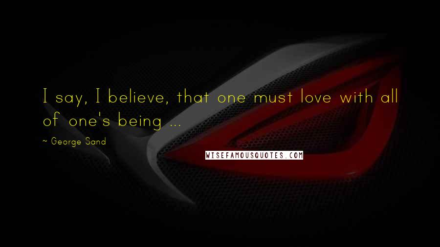 George Sand Quotes: I say, I believe, that one must love with all of one's being ...