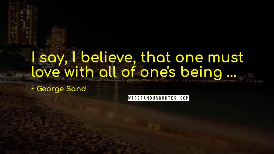 George Sand Quotes: I say, I believe, that one must love with all of one's being ...