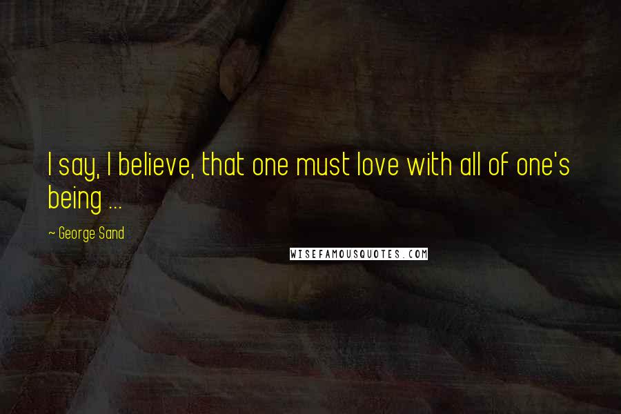 George Sand Quotes: I say, I believe, that one must love with all of one's being ...