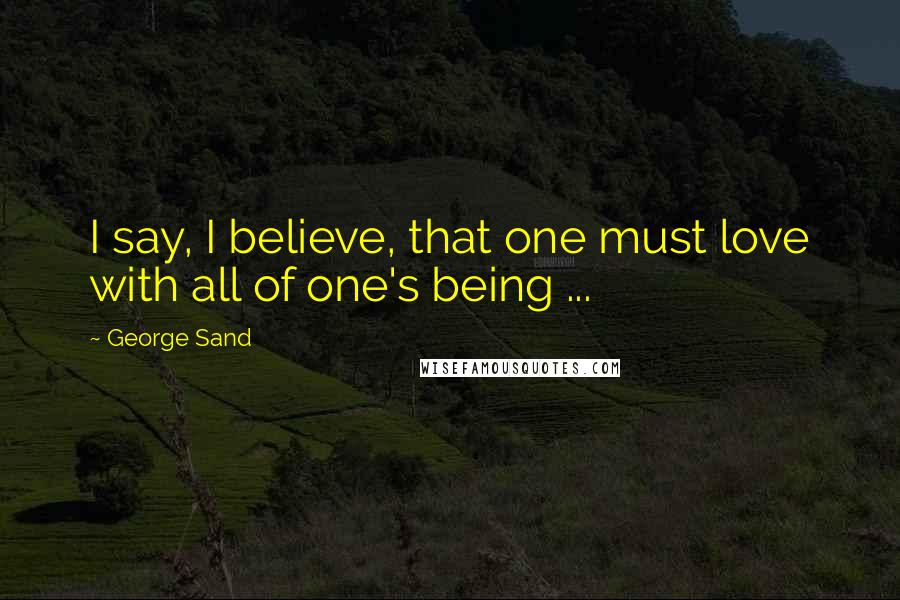 George Sand Quotes: I say, I believe, that one must love with all of one's being ...