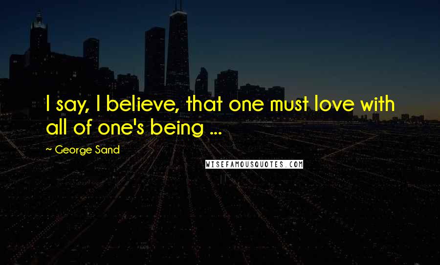 George Sand Quotes: I say, I believe, that one must love with all of one's being ...