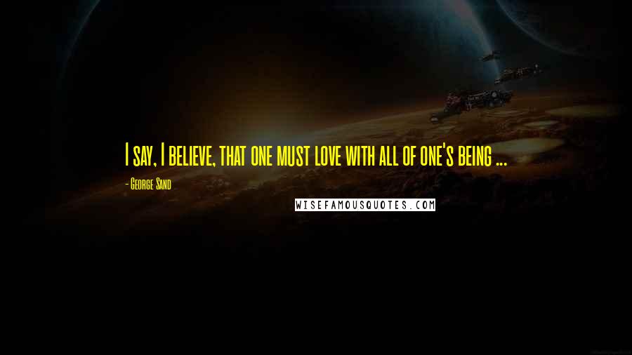 George Sand Quotes: I say, I believe, that one must love with all of one's being ...