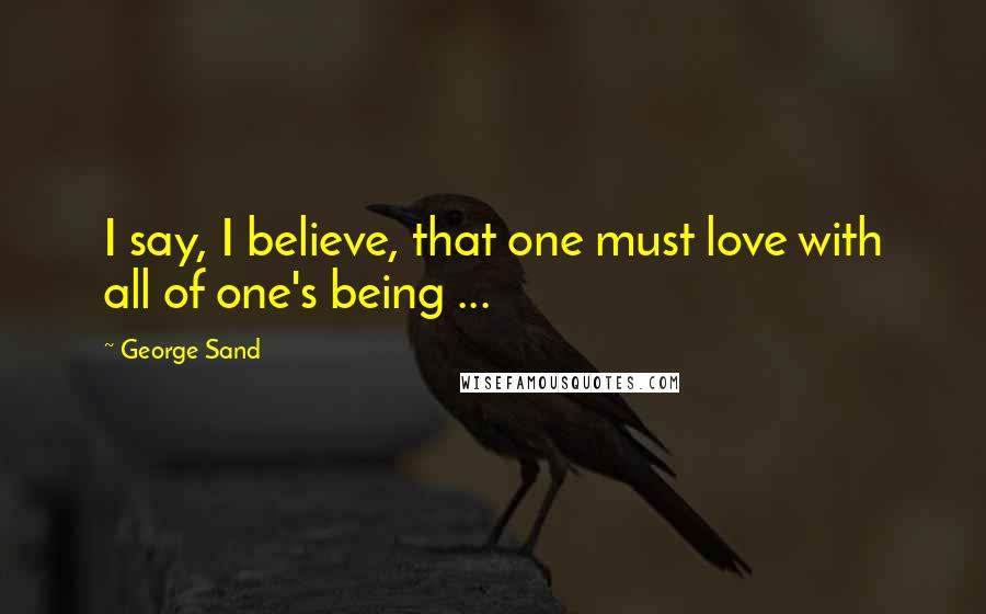 George Sand Quotes: I say, I believe, that one must love with all of one's being ...