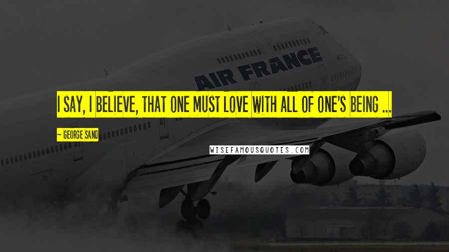 George Sand Quotes: I say, I believe, that one must love with all of one's being ...