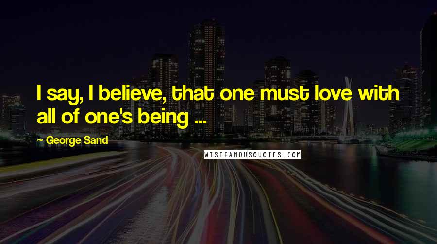 George Sand Quotes: I say, I believe, that one must love with all of one's being ...