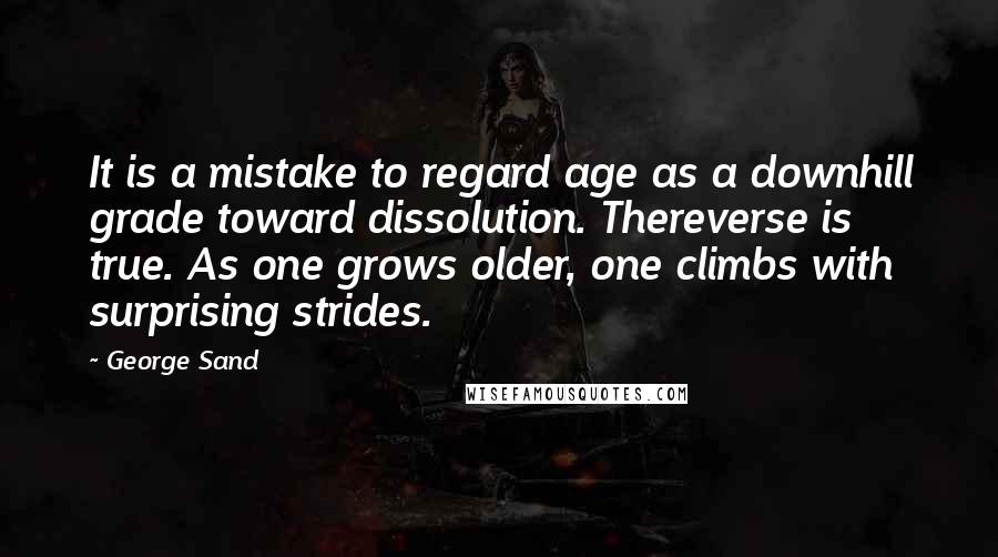 George Sand Quotes: It is a mistake to regard age as a downhill grade toward dissolution. Thereverse is true. As one grows older, one climbs with surprising strides.