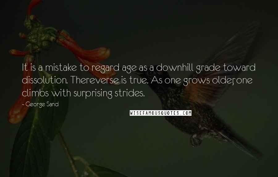 George Sand Quotes: It is a mistake to regard age as a downhill grade toward dissolution. Thereverse is true. As one grows older, one climbs with surprising strides.