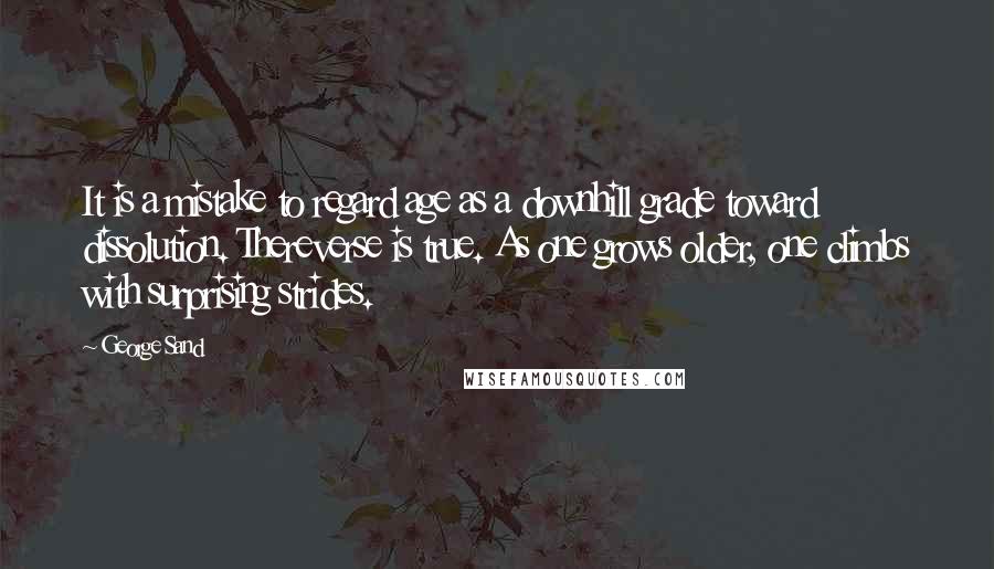 George Sand Quotes: It is a mistake to regard age as a downhill grade toward dissolution. Thereverse is true. As one grows older, one climbs with surprising strides.