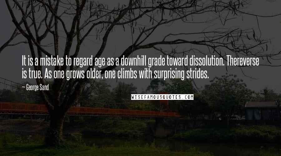 George Sand Quotes: It is a mistake to regard age as a downhill grade toward dissolution. Thereverse is true. As one grows older, one climbs with surprising strides.
