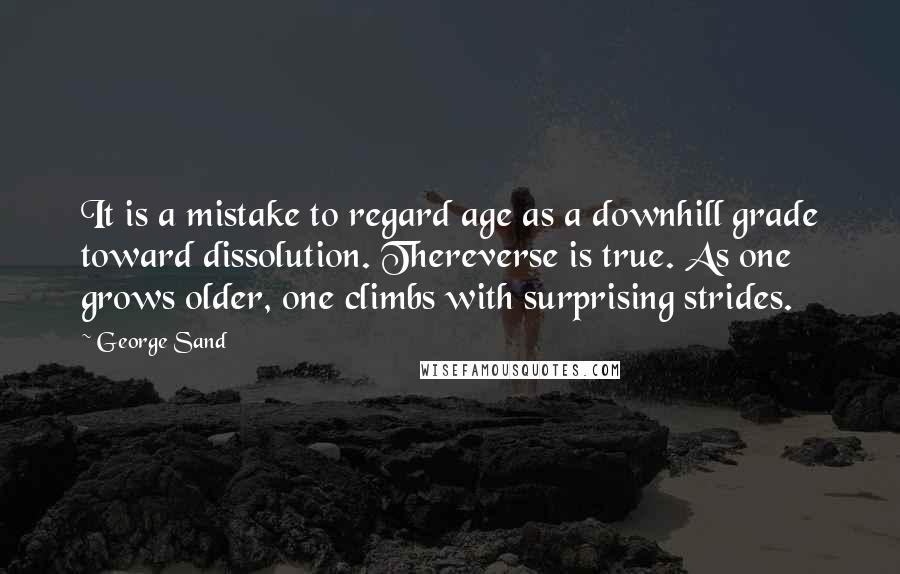 George Sand Quotes: It is a mistake to regard age as a downhill grade toward dissolution. Thereverse is true. As one grows older, one climbs with surprising strides.