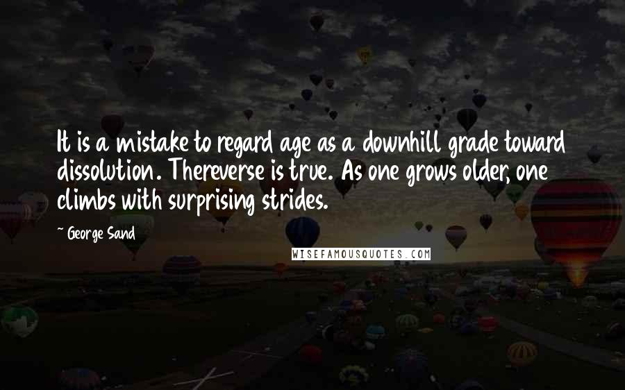 George Sand Quotes: It is a mistake to regard age as a downhill grade toward dissolution. Thereverse is true. As one grows older, one climbs with surprising strides.