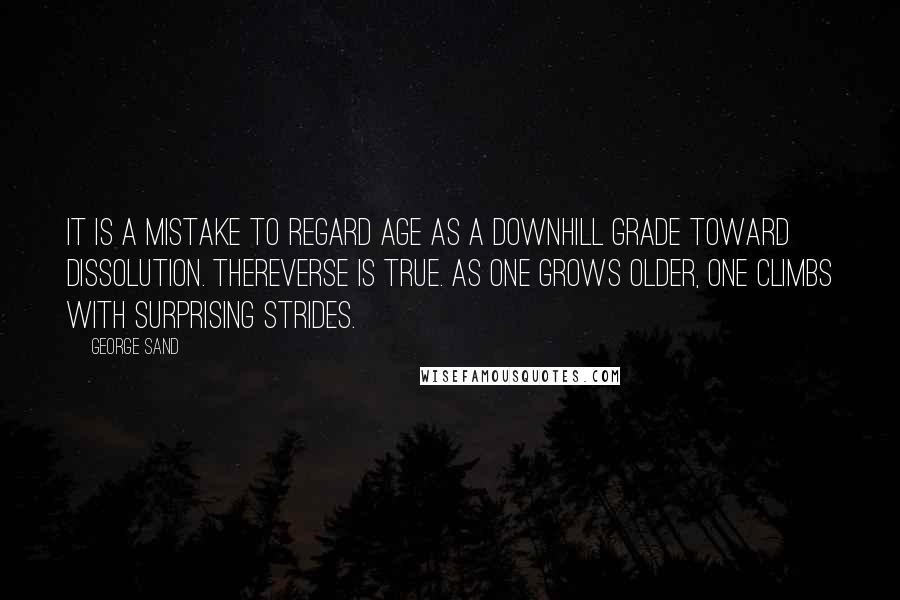 George Sand Quotes: It is a mistake to regard age as a downhill grade toward dissolution. Thereverse is true. As one grows older, one climbs with surprising strides.