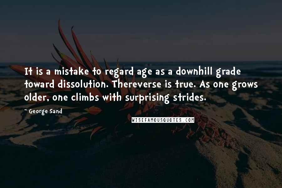 George Sand Quotes: It is a mistake to regard age as a downhill grade toward dissolution. Thereverse is true. As one grows older, one climbs with surprising strides.