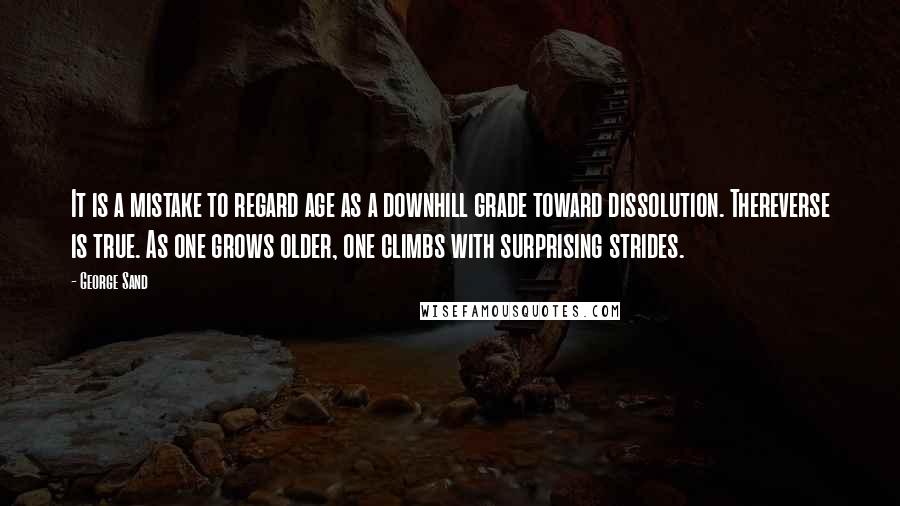 George Sand Quotes: It is a mistake to regard age as a downhill grade toward dissolution. Thereverse is true. As one grows older, one climbs with surprising strides.