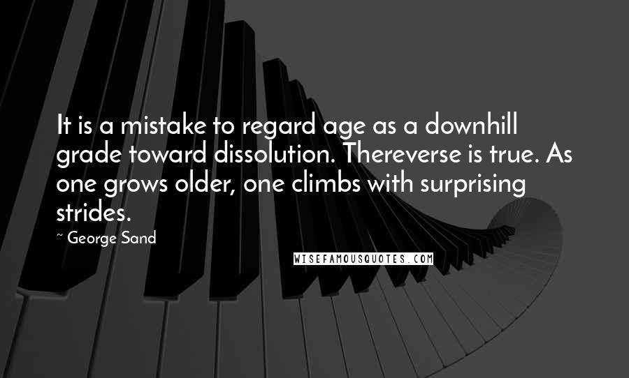 George Sand Quotes: It is a mistake to regard age as a downhill grade toward dissolution. Thereverse is true. As one grows older, one climbs with surprising strides.