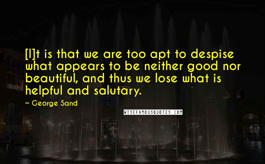 George Sand Quotes: [I]t is that we are too apt to despise what appears to be neither good nor beautiful, and thus we lose what is helpful and salutary.