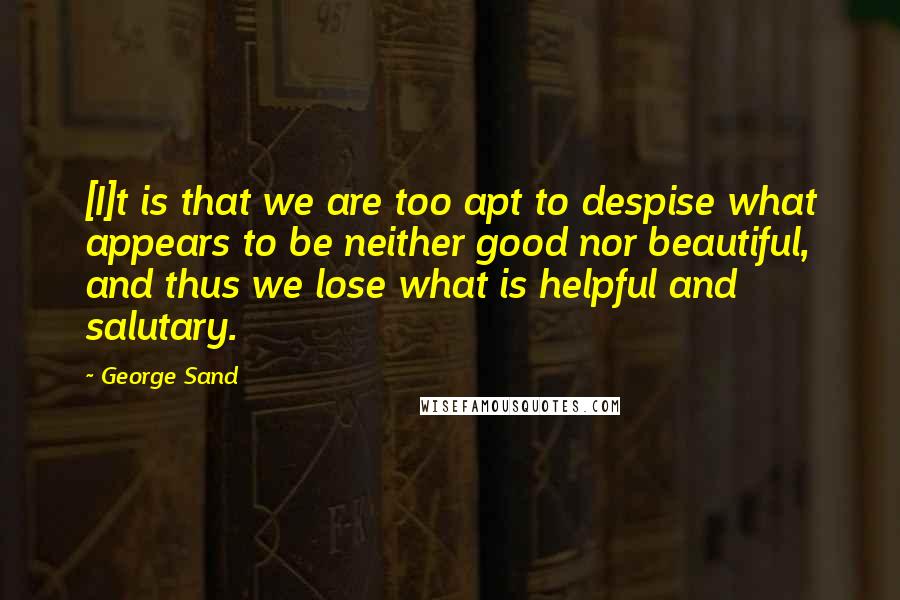 George Sand Quotes: [I]t is that we are too apt to despise what appears to be neither good nor beautiful, and thus we lose what is helpful and salutary.