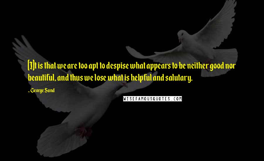 George Sand Quotes: [I]t is that we are too apt to despise what appears to be neither good nor beautiful, and thus we lose what is helpful and salutary.