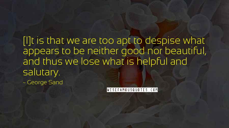 George Sand Quotes: [I]t is that we are too apt to despise what appears to be neither good nor beautiful, and thus we lose what is helpful and salutary.