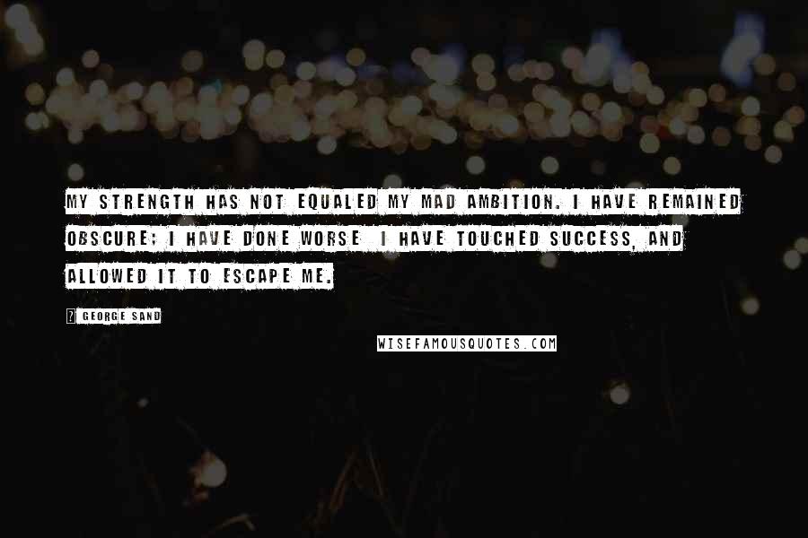 George Sand Quotes: My strength has not equaled my mad ambition. I have remained obscure; I have done worse I have touched success, and allowed it to escape me.