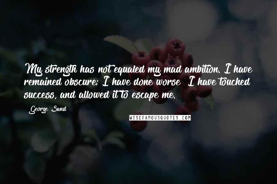 George Sand Quotes: My strength has not equaled my mad ambition. I have remained obscure; I have done worse I have touched success, and allowed it to escape me.
