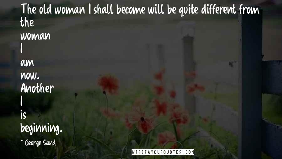 George Sand Quotes: The old woman I shall become will be quite different from the woman I am now. Another I is beginning.