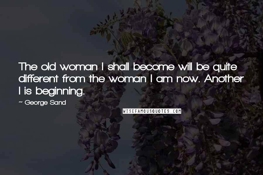 George Sand Quotes: The old woman I shall become will be quite different from the woman I am now. Another I is beginning.