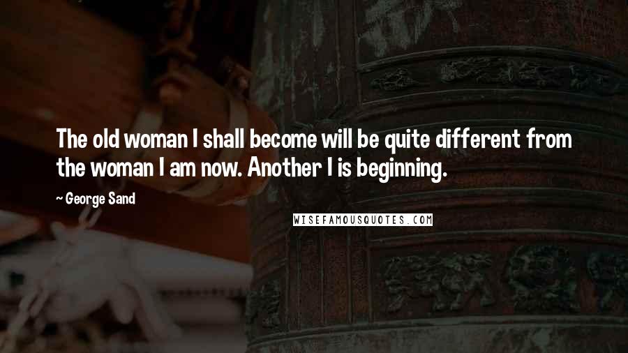 George Sand Quotes: The old woman I shall become will be quite different from the woman I am now. Another I is beginning.