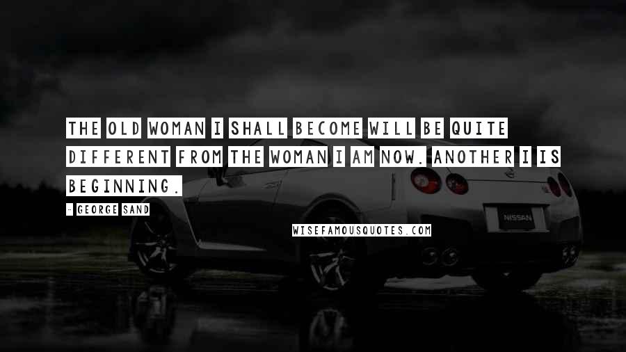 George Sand Quotes: The old woman I shall become will be quite different from the woman I am now. Another I is beginning.