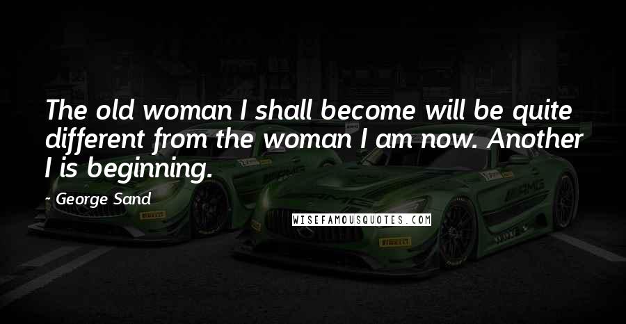 George Sand Quotes: The old woman I shall become will be quite different from the woman I am now. Another I is beginning.