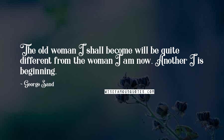 George Sand Quotes: The old woman I shall become will be quite different from the woman I am now. Another I is beginning.