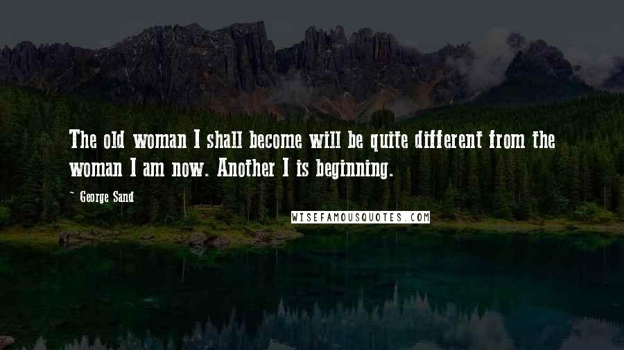 George Sand Quotes: The old woman I shall become will be quite different from the woman I am now. Another I is beginning.