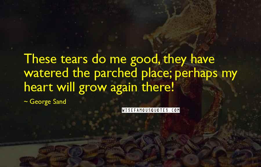 George Sand Quotes: These tears do me good, they have watered the parched place; perhaps my heart will grow again there!