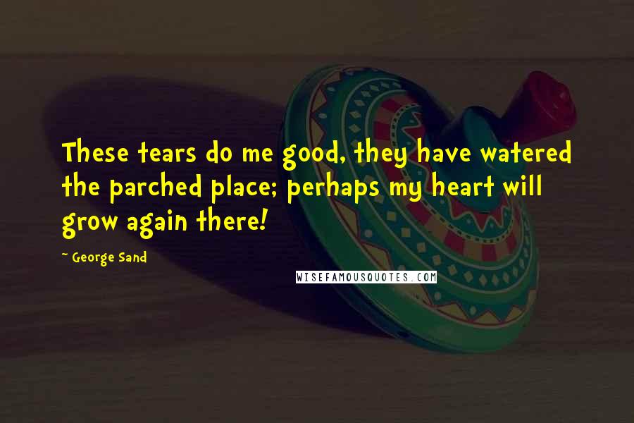 George Sand Quotes: These tears do me good, they have watered the parched place; perhaps my heart will grow again there!