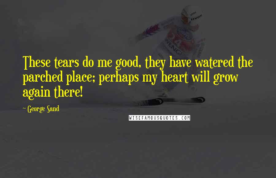 George Sand Quotes: These tears do me good, they have watered the parched place; perhaps my heart will grow again there!