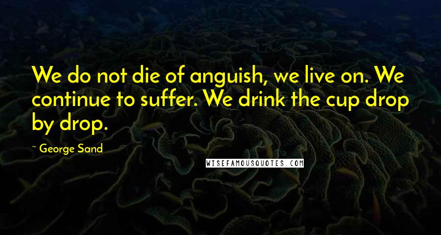 George Sand Quotes: We do not die of anguish, we live on. We continue to suffer. We drink the cup drop by drop.
