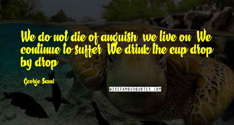 George Sand Quotes: We do not die of anguish, we live on. We continue to suffer. We drink the cup drop by drop.