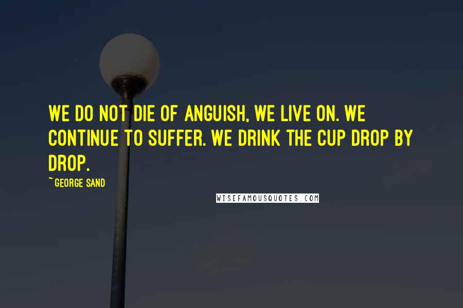 George Sand Quotes: We do not die of anguish, we live on. We continue to suffer. We drink the cup drop by drop.
